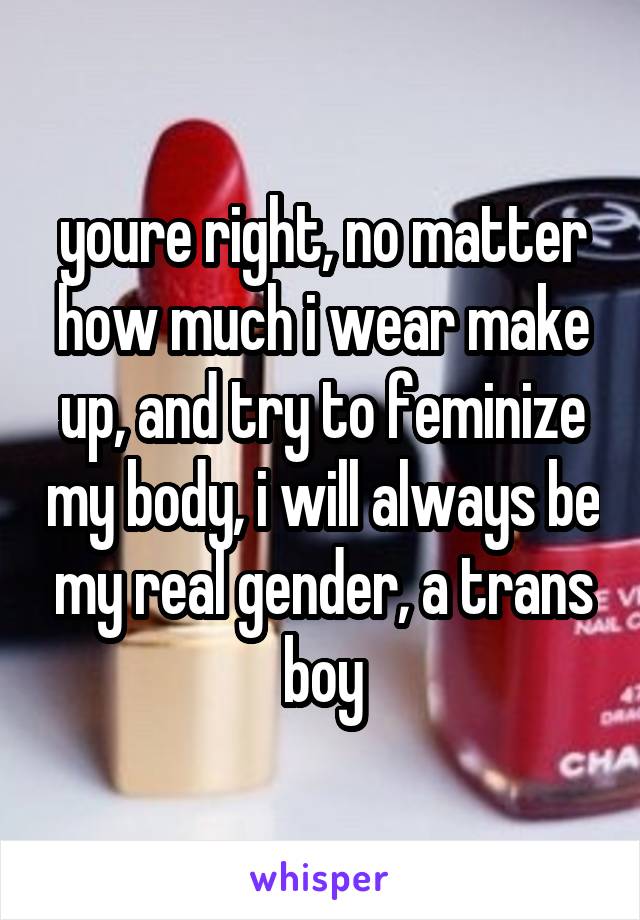 youre right, no matter how much i wear make up, and try to feminize my body, i will always be my real gender, a trans boy