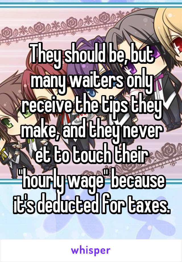 They should be, but many waiters only receive the tips they make, and they never et to touch their "hourly wage" because it's deducted for taxes.