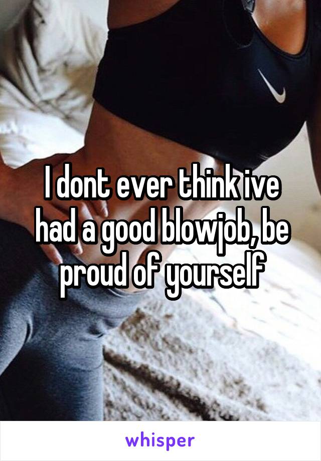 I dont ever think ive had a good blowjob, be proud of yourself