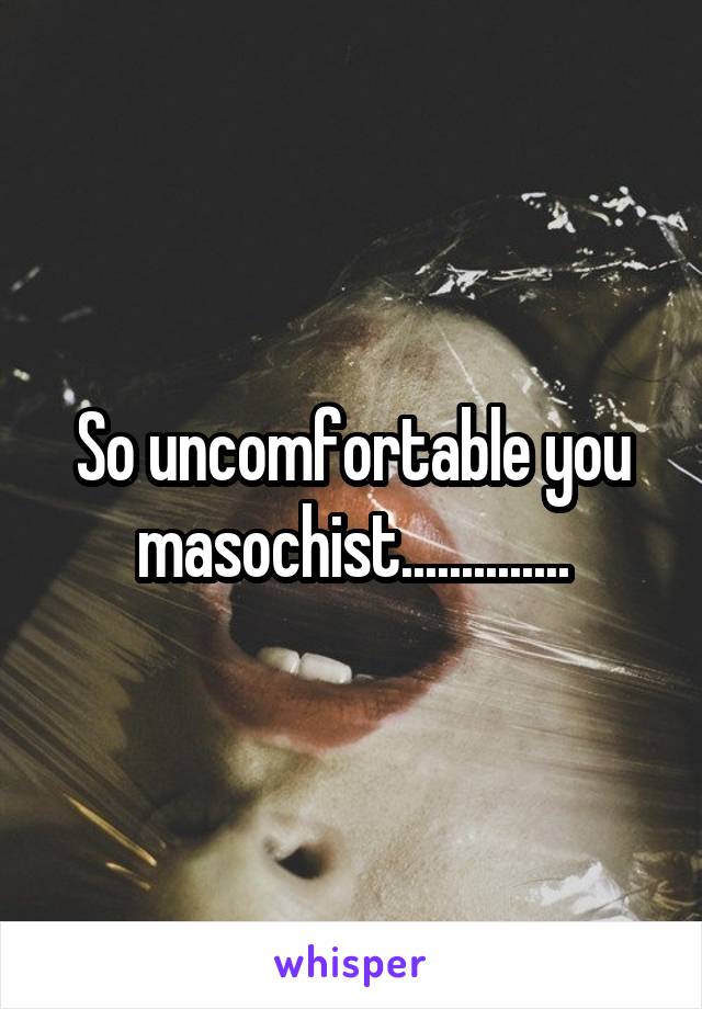 So uncomfortable you masochist..............