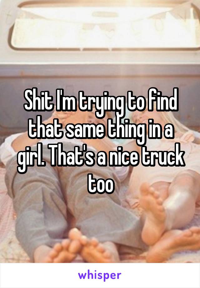Shit I'm trying to find that same thing in a girl. That's a nice truck too