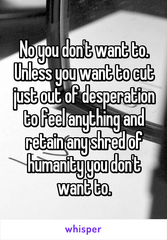 No you don't want to. Unless you want to cut just out of desperation to feel anything and retain any shred of humanity you don't want to.