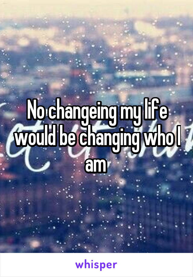 No changeing my life would be changing who I am 