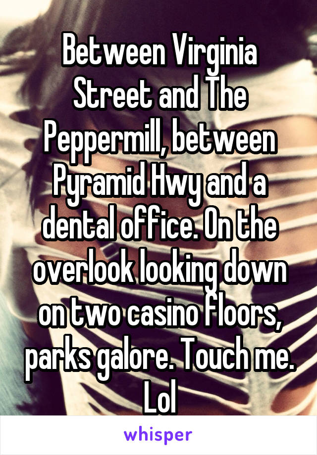 Between Virginia Street and The Peppermill, between Pyramid Hwy and a dental office. On the overlook looking down on two casino floors, parks galore. Touch me. Lol