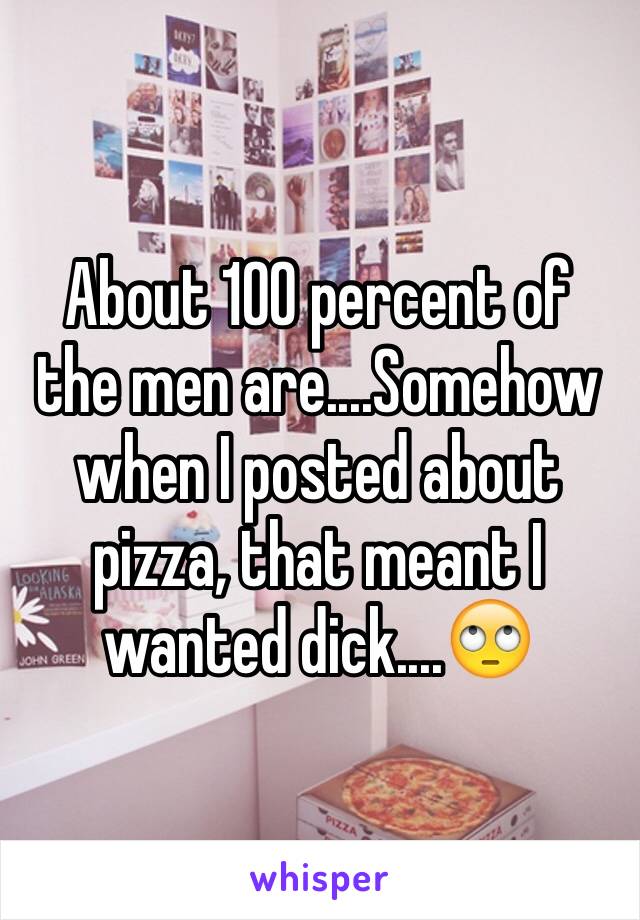 About 100 percent of the men are....Somehow when I posted about pizza, that meant I wanted dick....🙄