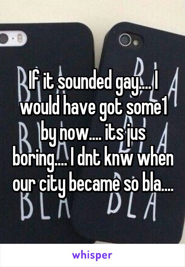 If it sounded gay.... I would have got some1 by now.... its jus boring.... I dnt knw when our city became so bla....