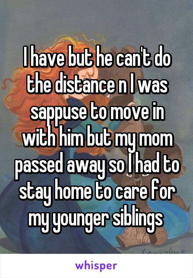 I have but he can't do the distance n I was sappuse to move in with him but my mom passed away so I had to stay home to care for my younger siblings 