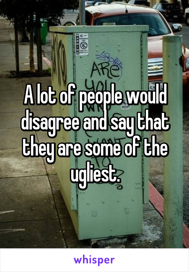 A lot of people would disagree and say that they are some of the ugliest.