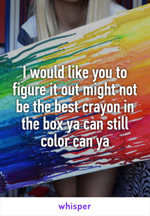 I would like you to figure it out might not be the best crayon in the box ya can still color can ya