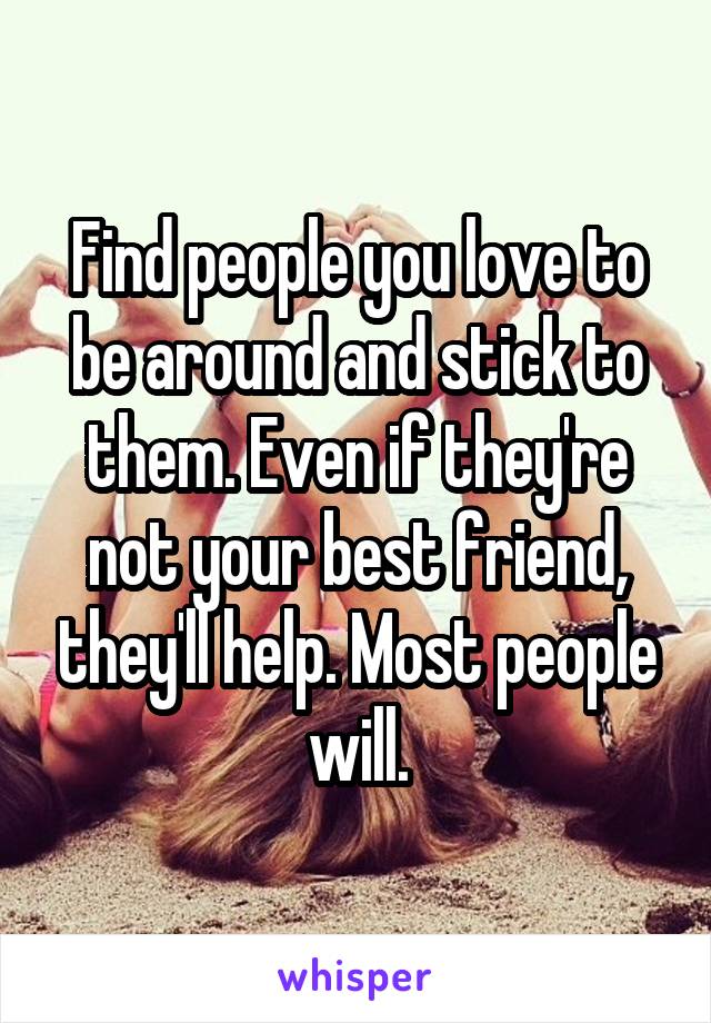 Find people you love to be around and stick to them. Even if they're not your best friend, they'll help. Most people will.