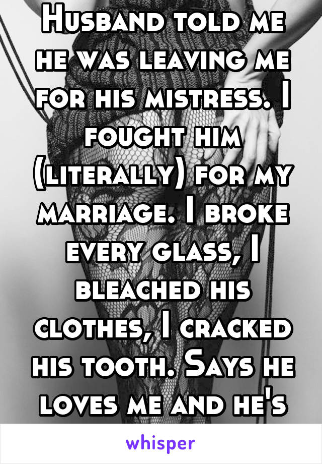 Husband told me he was leaving me for his mistress. I fought him (literally) for my marriage. I broke every glass, I bleached his clothes, I cracked his tooth. Says he loves me and he's staying. 