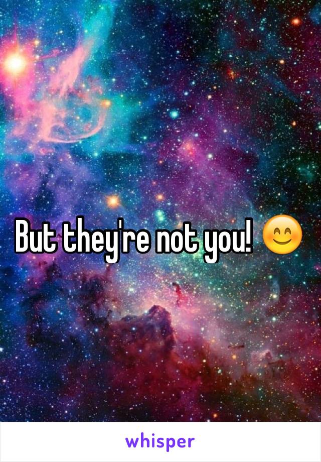 But they're not you! 😊