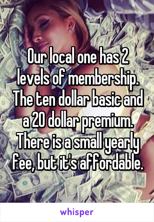 Our local one has 2 levels of membership. The ten dollar basic and a 20 dollar premium. There is a small yearly fee, but it's affordable.