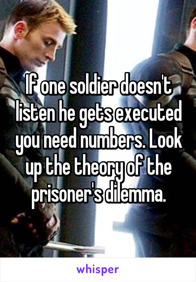 If one soldier doesn't listen he gets executed you need numbers. Look up the theory of the prisoner's dilemma.