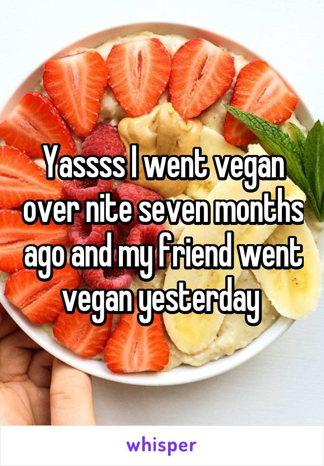 Yassss I went vegan over nite seven months ago and my friend went vegan yesterday 