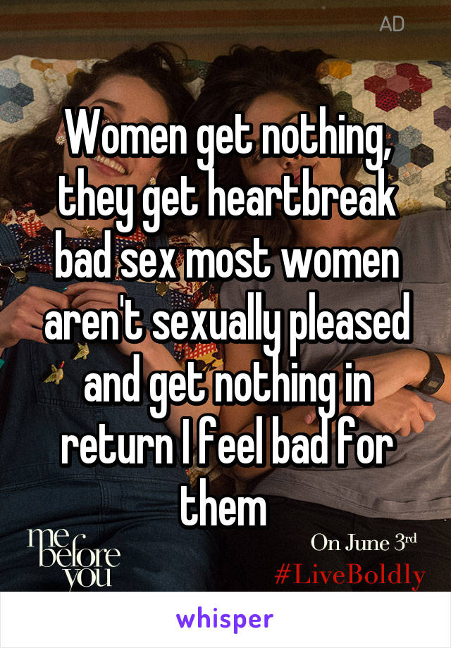 Women get nothing, they get heartbreak bad sex most women aren't sexually pleased and get nothing in return I feel bad for them 