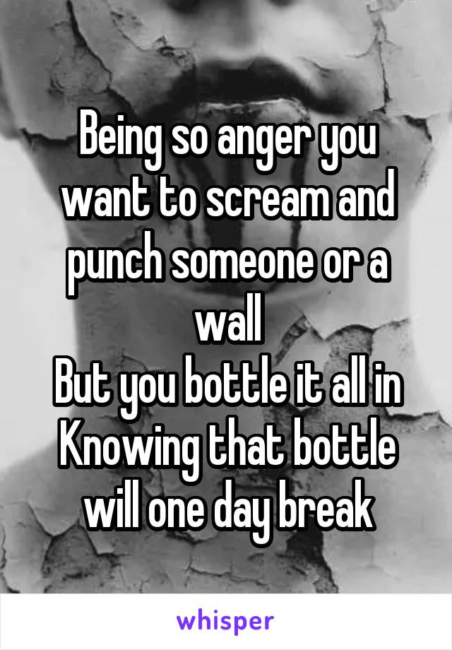 Being so anger you want to scream and punch someone or a wall
But you bottle it all in
Knowing that bottle will one day break