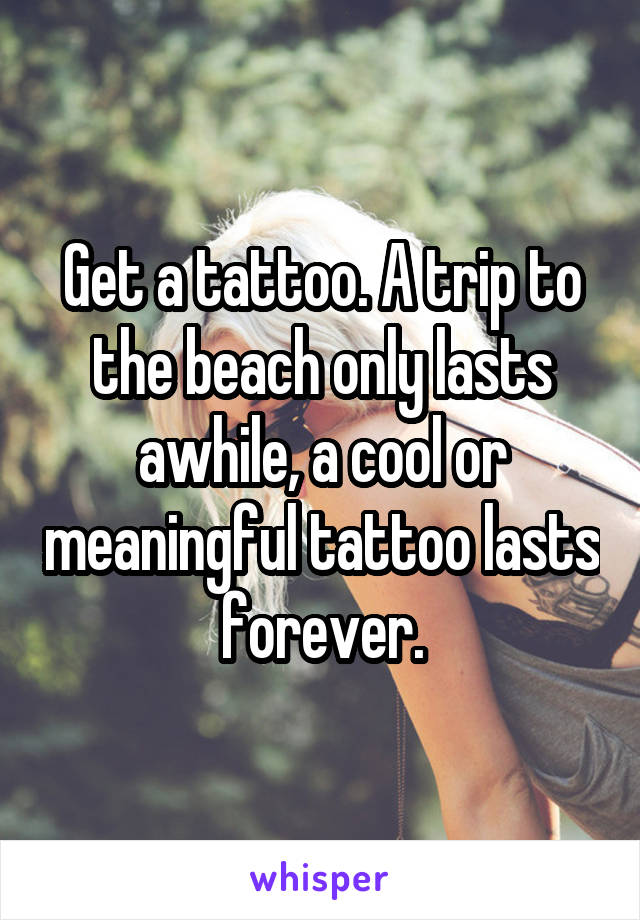 Get a tattoo. A trip to the beach only lasts awhile, a cool or meaningful tattoo lasts forever.