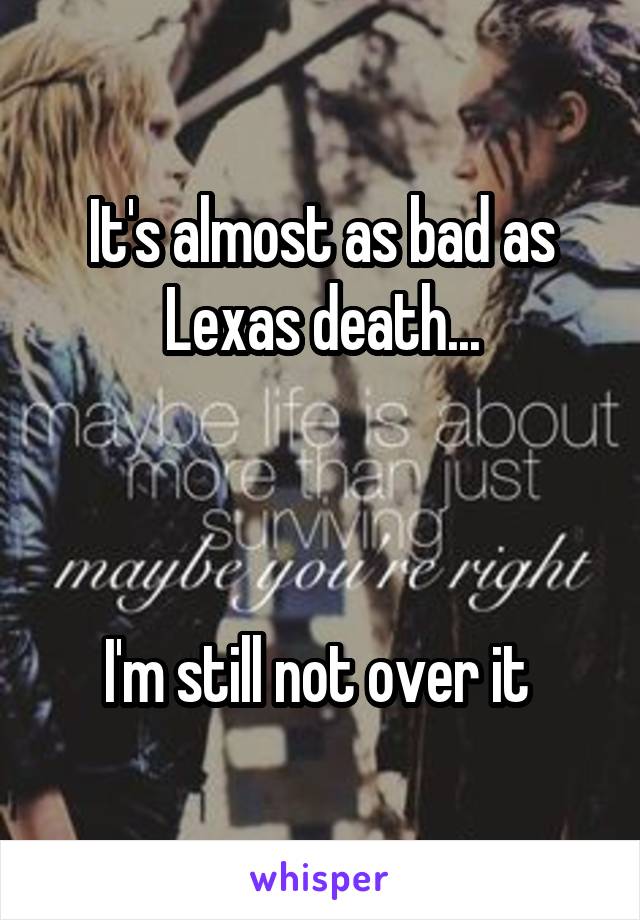 It's almost as bad as Lexas death...



I'm still not over it 