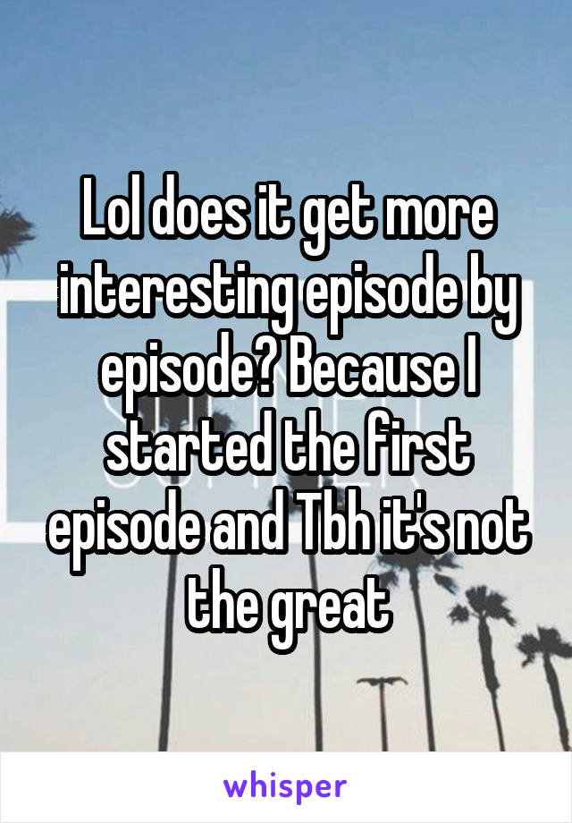 Lol does it get more interesting episode by episode? Because I started the first episode and Tbh it's not the great
