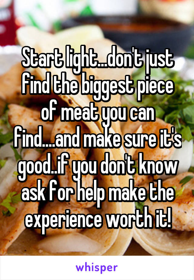 Start light...don't just find the biggest piece of meat you can find....and make sure it's good..if you don't know ask for help make the experience worth it!