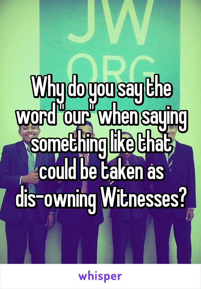 Why do you say the word "our" when saying something like that could be taken as dis-owning Witnesses?