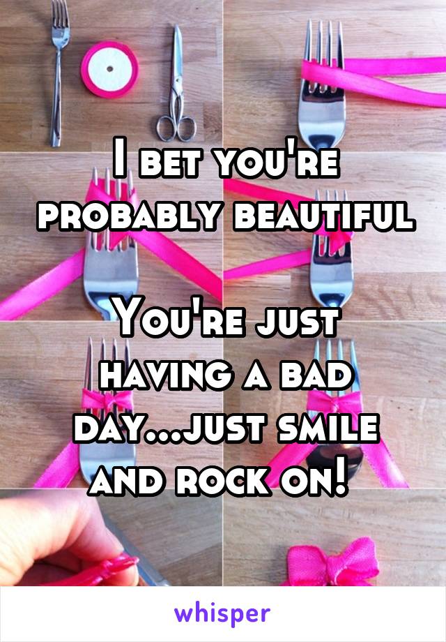 I bet you're probably beautiful

You're just having a bad day...just smile and rock on! 