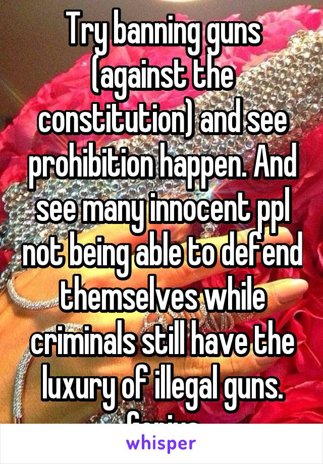 Try banning guns (against the constitution) and see prohibition happen. And see many innocent ppl not being able to defend themselves while criminals still have the luxury of illegal guns. Genius