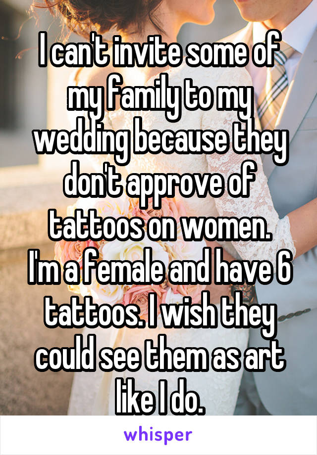 I can't invite some of my family to my wedding because they don't approve of tattoos on women.
I'm a female and have 6 tattoos. I wish they could see them as art like I do.