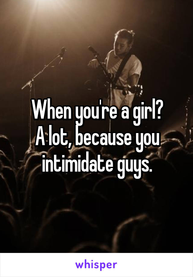 When you're a girl?
A lot, because you intimidate guys.