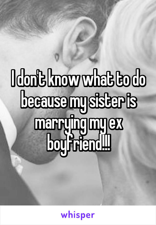 I don't know what to do because my sister is marrying my ex boyfriend!!!