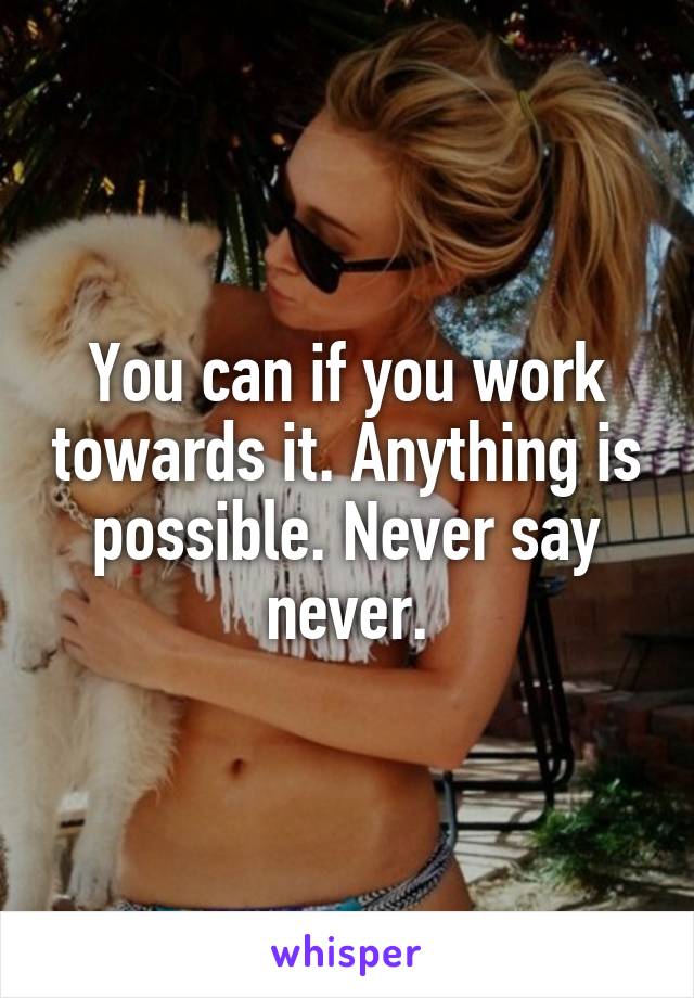 You can if you work towards it. Anything is possible. Never say never.