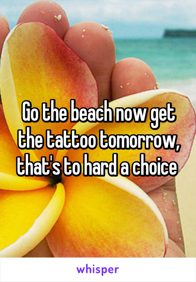 Go the beach now get the tattoo tomorrow, that's to hard a choice 