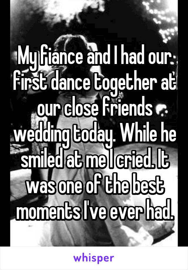My fiance and I had our first dance together at our close friends wedding today. While he smiled at me I cried. It was one of the best moments I've ever had.