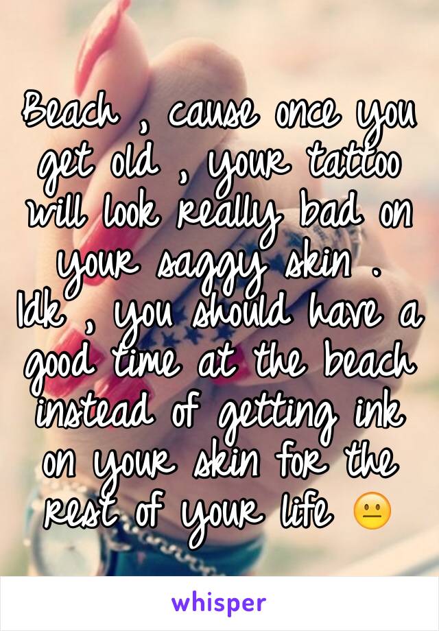 Beach , cause once you get old , your tattoo will look really bad on your saggy skin . Idk , you should have a good time at the beach instead of getting ink on your skin for the rest of your life 😐