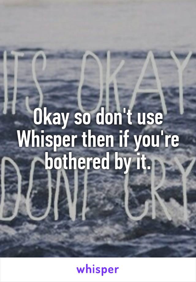 Okay so don't use Whisper then if you're bothered by it.