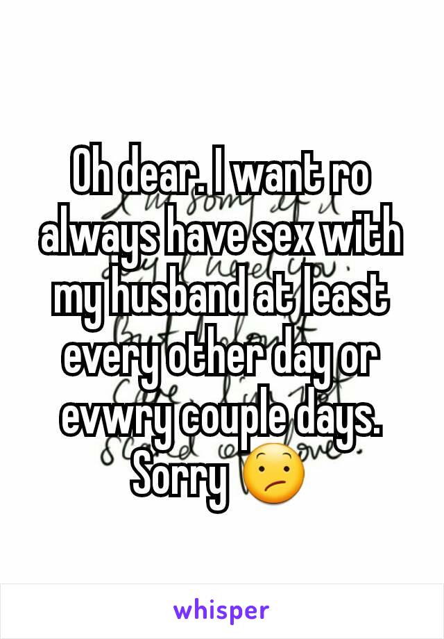 Oh dear. I want ro always have sex with my husband at least every other day or evwry couple days. Sorry 😕