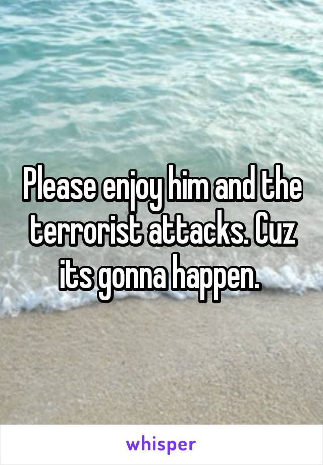 Please enjoy him and the terrorist attacks. Cuz its gonna happen. 