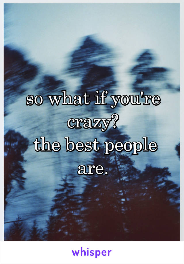 so what if you're crazy?
 the best people are.
