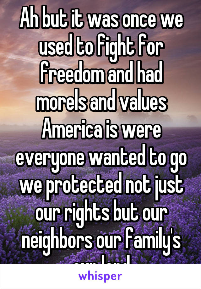 Ah but it was once we used to fight for freedom and had morels and values America is were everyone wanted to go we protected not just our rights but our neighbors our family's our land