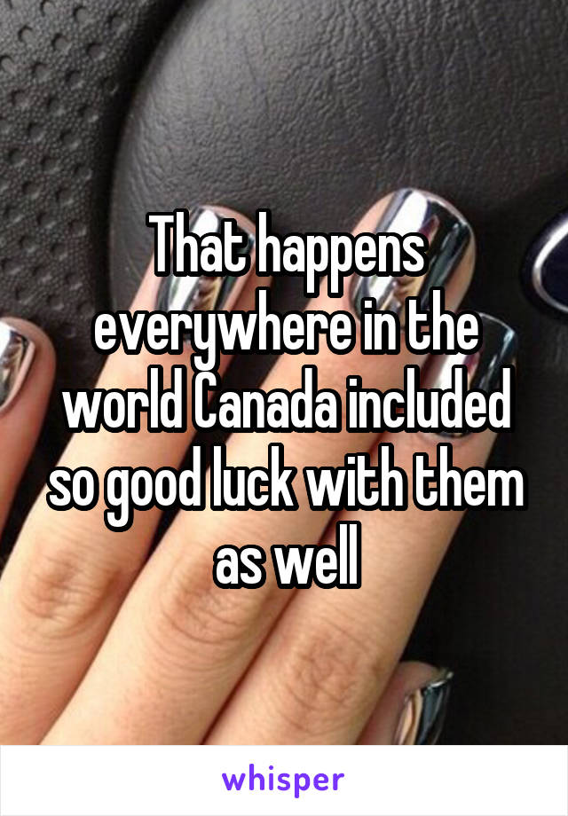 That happens everywhere in the world Canada included so good luck with them as well