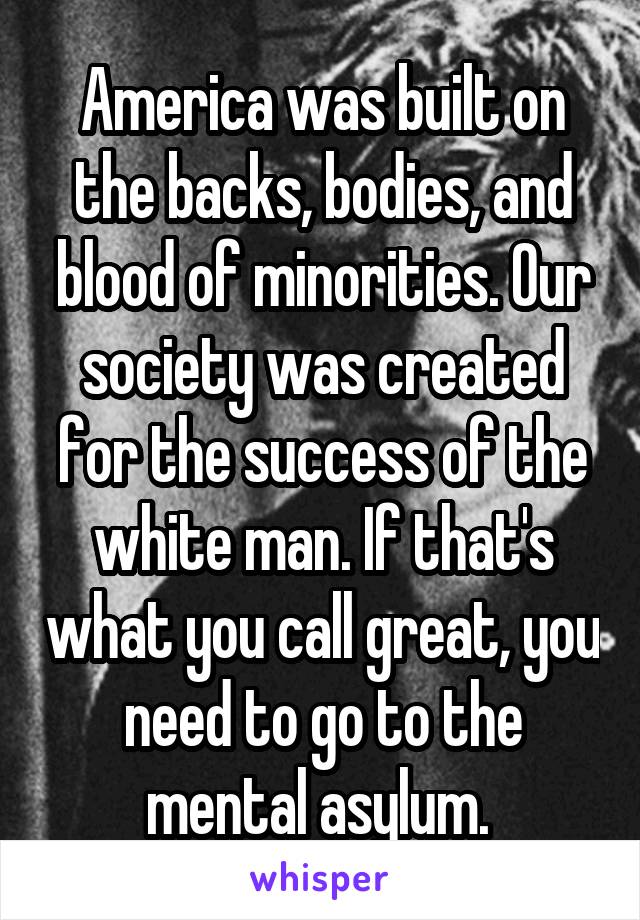 America was built on the backs, bodies, and blood of minorities. Our society was created for the success of the white man. If that's what you call great, you need to go to the mental asylum. 