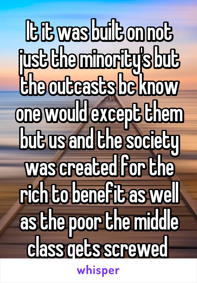 It it was built on not just the minority's but the outcasts bc know one would except them but us and the society was created for the rich to benefit as well as the poor the middle class gets screwed 