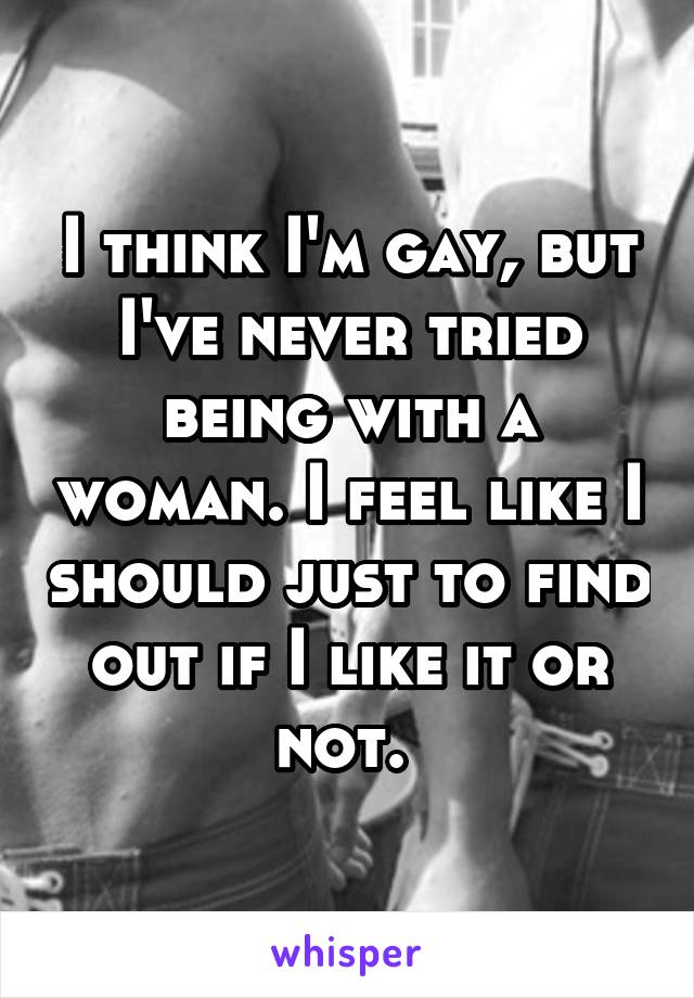 I think I'm gay, but I've never tried being with a woman. I feel like I should just to find out if I like it or not. 
