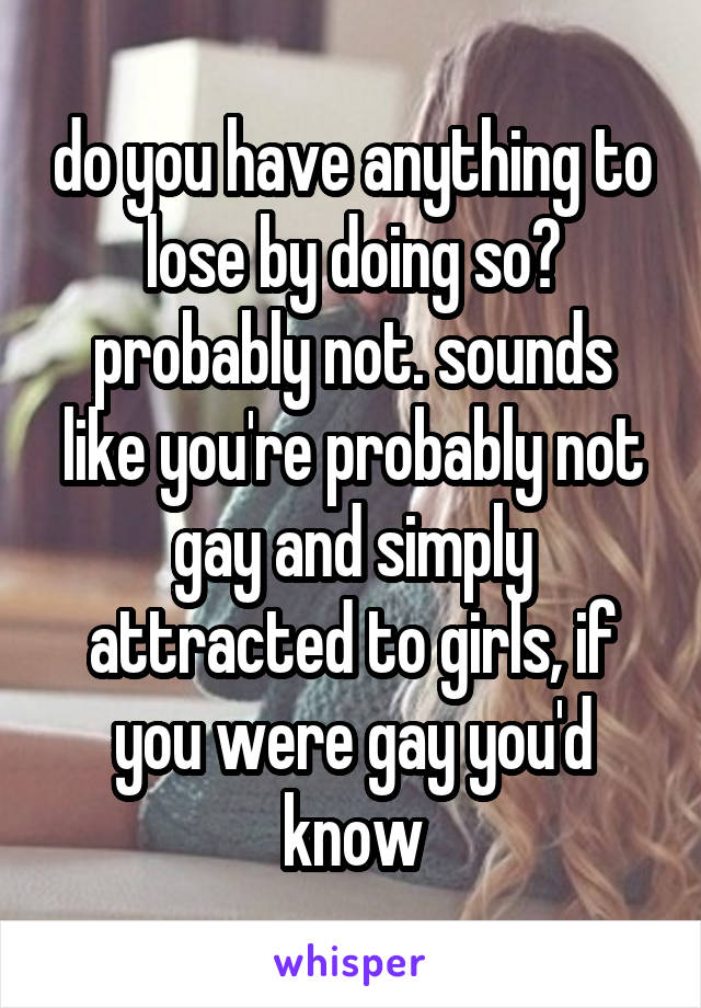 do you have anything to lose by doing so? probably not. sounds like you're probably not gay and simply attracted to girls, if you were gay you'd know
