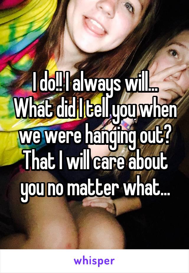 I do!! I always will... What did I tell you when we were hanging out? That I will care about you no matter what...