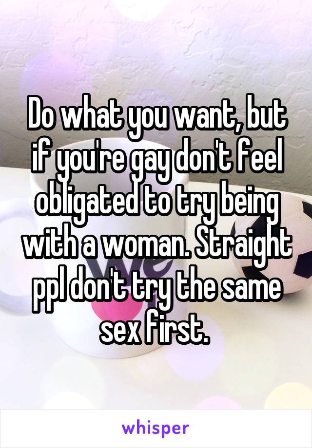 Do what you want, but if you're gay don't feel obligated to try being with a woman. Straight ppl don't try the same sex first. 