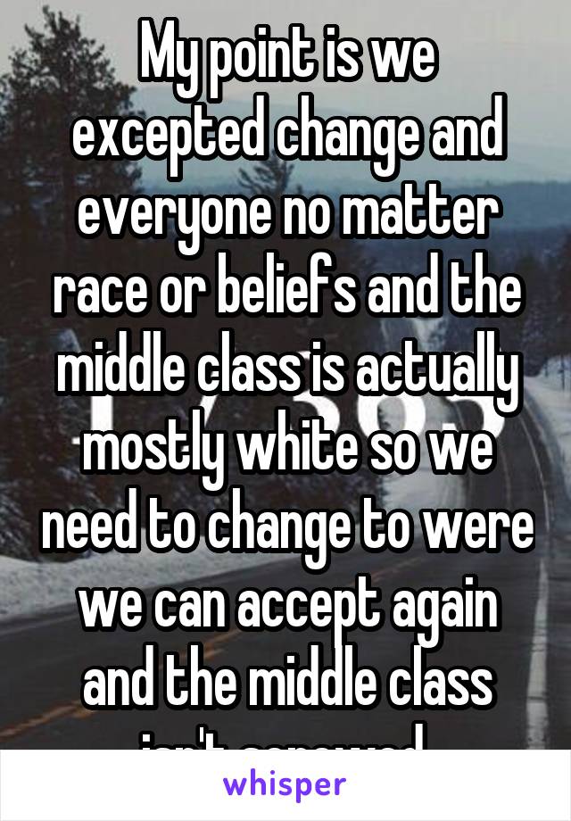 My point is we excepted change and everyone no matter race or beliefs and the middle class is actually mostly white so we need to change to were we can accept again and the middle class isn't screwed 