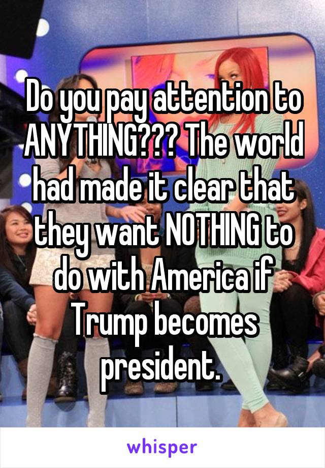 Do you pay attention to ANYTHING??? The world had made it clear that they want NOTHING to do with America if Trump becomes president. 