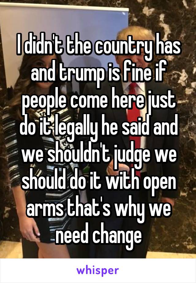 I didn't the country has and trump is fine if people come here just do it legally he said and we shouldn't judge we should do it with open arms that's why we need change